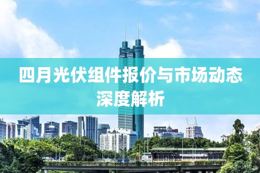 四月光伏組件報價與市場動態(tài)深度解析