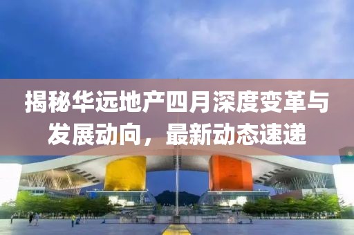 揭秘華遠(yuǎn)地產(chǎn)四月深度變革與發(fā)展動向，最新動態(tài)速遞