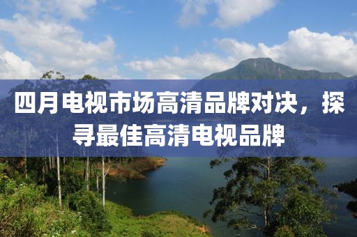 四月電視市場(chǎng)高清品牌對(duì)決，探尋最佳高清電視品牌