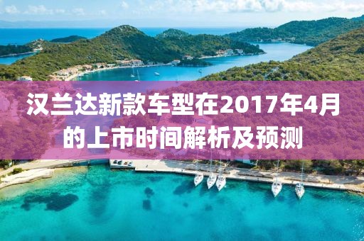 漢蘭達(dá)新款車型在2017年4月的上市時(shí)間解析及預(yù)測(cè)