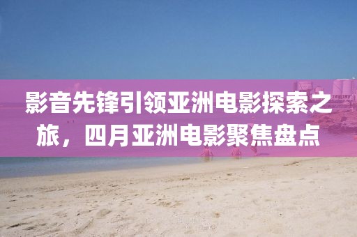 影音先鋒引領(lǐng)亞洲電影探索之旅，四月亞洲電影聚焦盤點