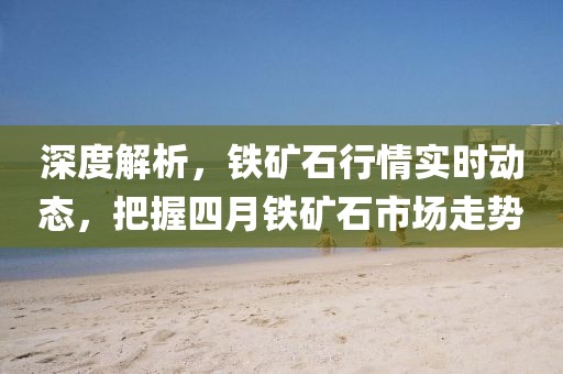 深度解析，鐵礦石行情實(shí)時(shí)動(dòng)態(tài)，把握四月鐵礦石市場(chǎng)走勢(shì)