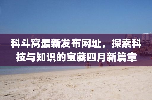 科斗窩最新發(fā)布網(wǎng)址，探索科技與知識的寶藏四月新篇章