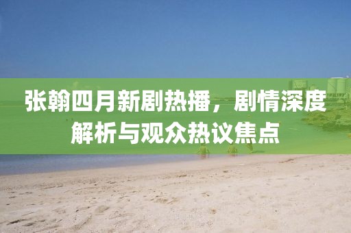 張翰四月新劇熱播，劇情深度解析與觀眾熱議焦點(diǎn)