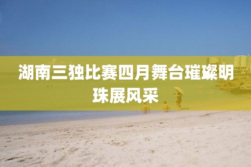 湖南三獨(dú)比賽四月舞臺璀璨明珠展風(fēng)采