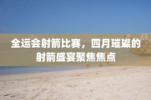 全運(yùn)會射箭比賽，四月璀璨的射箭盛宴聚焦焦點(diǎn)