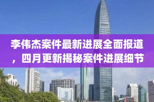 李偉杰案件最新進展全面報道，四月更新揭秘案件進展細節(jié)
