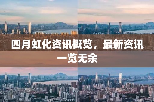 四月虹化資訊概覽，最新資訊一覽無(wú)余