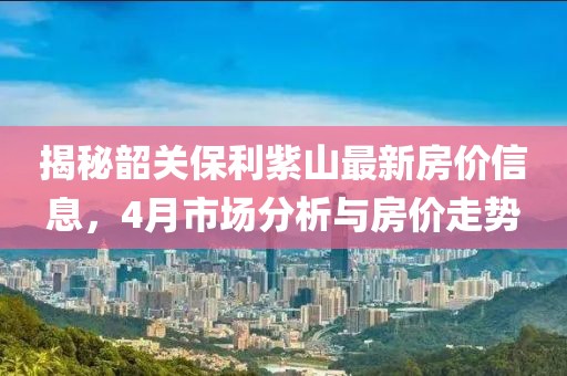 揭秘韶關(guān)保利紫山最新房價(jià)信息，4月市場分析與房價(jià)走勢