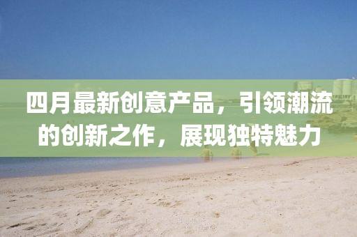 四月最新創(chuàng)意產(chǎn)品，引領(lǐng)潮流的創(chuàng)新之作，展現(xiàn)獨特魅力