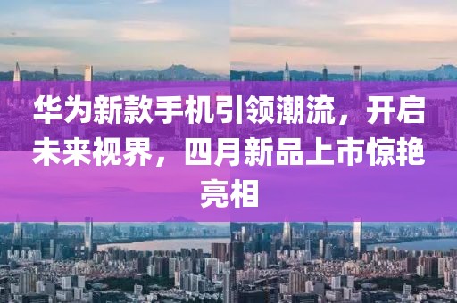 華為新款手機(jī)引領(lǐng)潮流，開啟未來視界，四月新品上市驚艷亮相