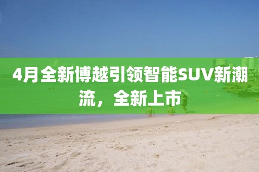 4月全新博越引領(lǐng)智能SUV新潮流，全新上市