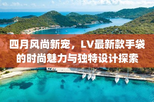 四月風(fēng)尚新寵，LV最新款手袋的時(shí)尚魅力與獨(dú)特設(shè)計(jì)探索