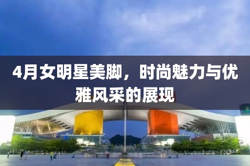 4月女明星美腳，時尚魅力與優(yōu)雅風采的展現(xiàn)