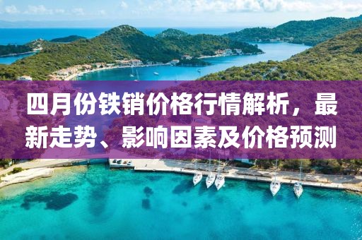 四月份鐵銷價格行情解析，最新走勢、影響因素及價格預(yù)測
