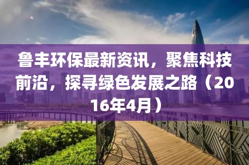 魯豐環(huán)保最新資訊，聚焦科技前沿，探尋綠色發(fā)展之路（2016年4月）