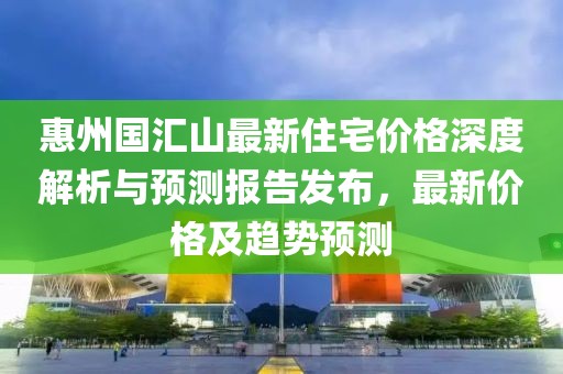 惠州國(guó)匯山最新住宅價(jià)格深度解析與預(yù)測(cè)報(bào)告發(fā)布，最新價(jià)格及趨勢(shì)預(yù)測(cè)