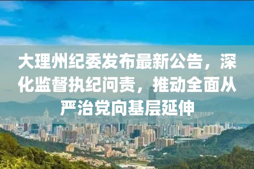 大理州紀(jì)委發(fā)布最新公告，深化監(jiān)督執(zhí)紀(jì)問責(zé)，推動(dòng)全面從嚴(yán)治黨向基層延伸