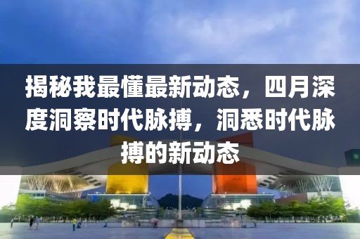 揭秘我最懂最新動態(tài)，四月深度洞察時代脈搏，洞悉時代脈搏的新動態(tài)