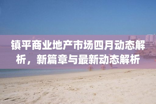 鎮(zhèn)平商業(yè)地產(chǎn)市場(chǎng)四月動(dòng)態(tài)解析，新篇章與最新動(dòng)態(tài)解析