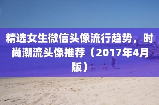 精選女生微信頭像流行趨勢，時尚潮流頭像推薦（2017年4月版）