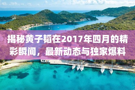 揭秘黃子韜在2017年四月的精彩瞬間，最新動(dòng)態(tài)與獨(dú)家爆料