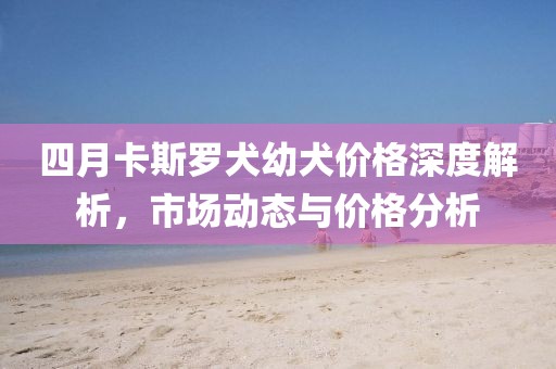 四月卡斯羅犬幼犬價(jià)格深度解析，市場(chǎng)動(dòng)態(tài)與價(jià)格分析