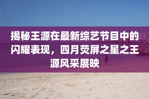 揭秘王源在最新綜藝節(jié)目中的閃耀表現(xiàn)，四月熒屏之星之王源風(fēng)采展映