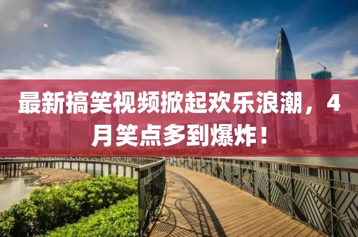 最新搞笑視頻掀起歡樂浪潮，4月笑點(diǎn)多到爆炸！