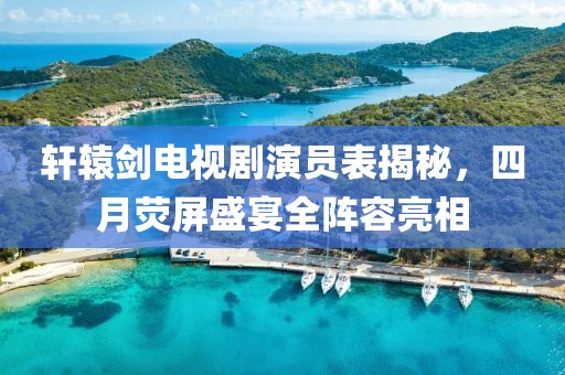 軒轅劍電視劇演員表揭秘，四月熒屏盛宴全陣容亮相