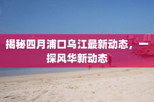 揭秘四月浦口烏江最新動(dòng)態(tài)，一探風(fēng)華新動(dòng)態(tài)