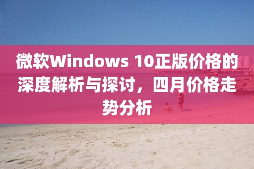 微軟Windows 10正版價(jià)格的深度解析與探討，四月價(jià)格走勢(shì)分析