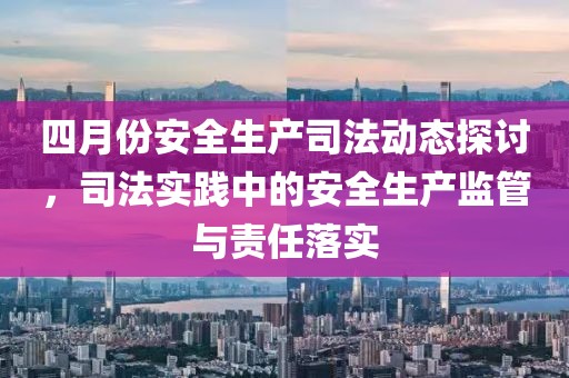 四月份安全生產(chǎn)司法動(dòng)態(tài)探討，司法實(shí)踐中的安全生產(chǎn)監(jiān)管與責(zé)任落實(shí)