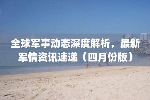 全球軍事動態(tài)深度解析，最新軍情資訊速遞（四月份版）