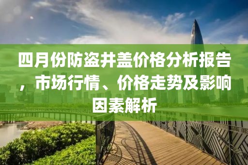 四月份防盜井蓋價格分析報告，市場行情、價格走勢及影響因素解析