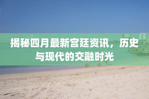 揭秘四月最新宮廷資訊，歷史與現代的交融時光
