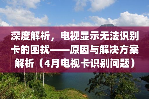 深度解析，電視顯示無法識別卡的困擾——原因與解決方案解析（4月電視卡識別問題）