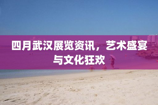 四月武漢展覽資訊，藝術盛宴與文化狂歡
