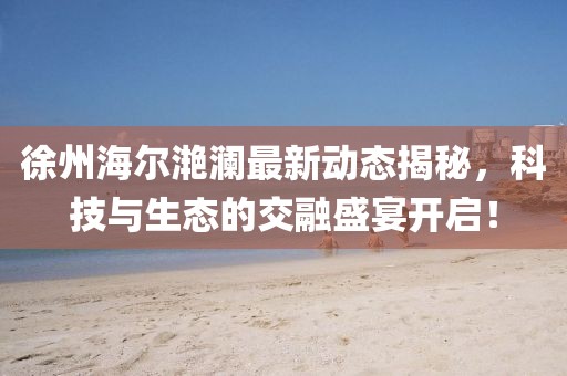 徐州海爾滟瀾最新動(dòng)態(tài)揭秘，科技與生態(tài)的交融盛宴開啟！