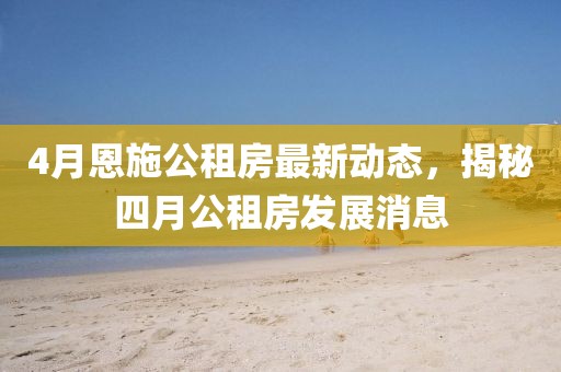 4月恩施公租房最新動(dòng)態(tài)，揭秘四月公租房發(fā)展消息