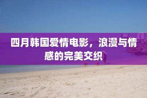 四月韓國愛情電影，浪漫與情感的完美交織
