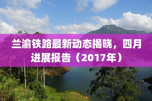 蘭渝鐵路最新動態(tài)揭曉，四月進展報告（2017年）