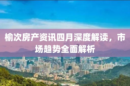 榆次房產(chǎn)資訊四月深度解讀，市場趨勢全面解析