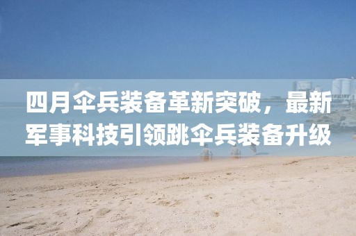 四月傘兵裝備革新突破，最新軍事科技引領(lǐng)跳傘兵裝備升級(jí)