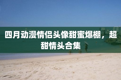 四月動漫情侶頭像甜蜜爆棚，超甜情頭合集