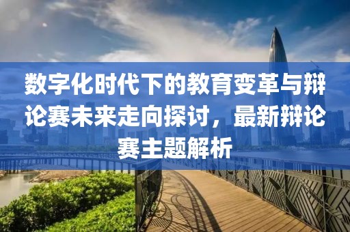 數(shù)字化時(shí)代下的教育變革與辯論賽未來走向探討，最新辯論賽主題解析