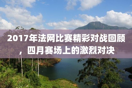 2017年法網(wǎng)比賽精彩對(duì)戰(zhàn)回顧，四月賽場上的激烈對(duì)決