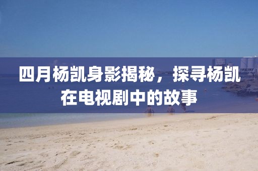四月楊凱身影揭秘，探尋楊凱在電視劇中的故事