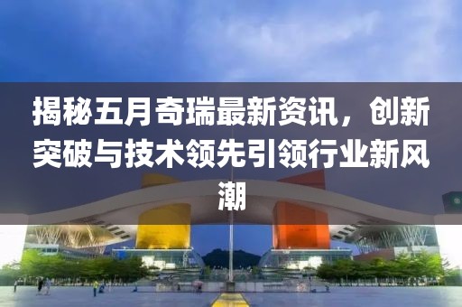 揭秘五月奇瑞最新資訊，創(chuàng)新突破與技術(shù)領(lǐng)先引領(lǐng)行業(yè)新風(fēng)潮