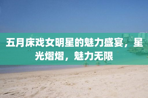 五月床戲女明星的魅力盛宴，星光熠熠，魅力無限